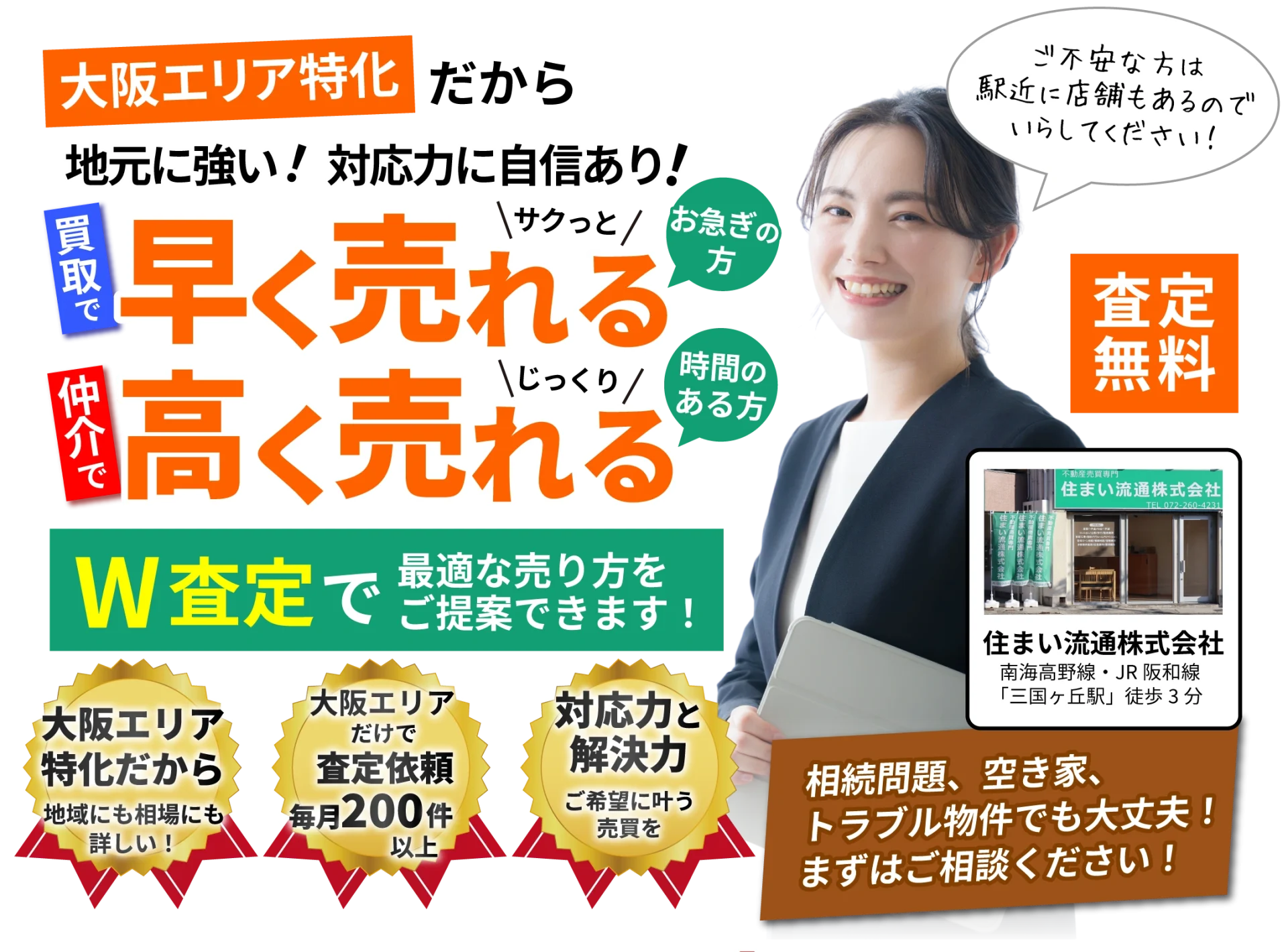 大阪エリア特化だから地元に強い！対応力に自信あり！買取で早く売れる　仲介で高く売れる　W査定で最適な売り方をご提案できます。査定無料　ご不安な方は駅近に店舗もあるのでいらしてください！　大阪エリアだけで査定依頼毎月200件以上　相続問題、空き家、トラブル物件でも大丈夫！まずはご相談ください！